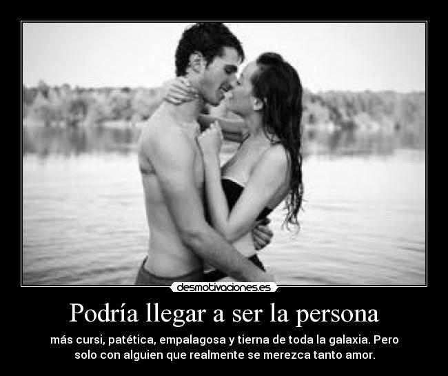 Podría llegar a ser la persona - más cursi, patética, empalagosa y tierna de toda la galaxia. Pero
solo con alguien que realmente se merezca tanto amor.