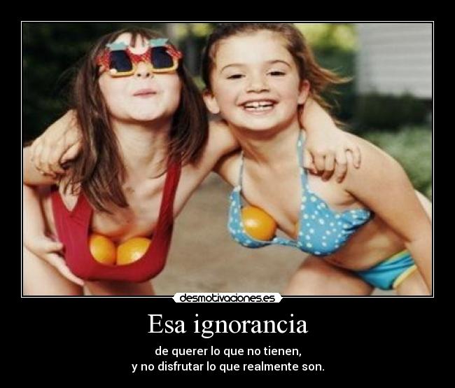 Esa ignorancia - de querer lo que no tienen,
y no disfrutar lo que realmente son.