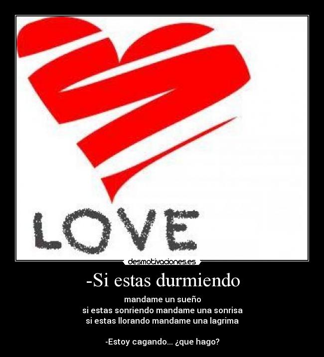 -Si estas durmiendo - mandame un sueño
si estas sonriendo mandame una sonrisa
si estas llorando mandame una lagrima

-Estoy cagando... ¿que hago?