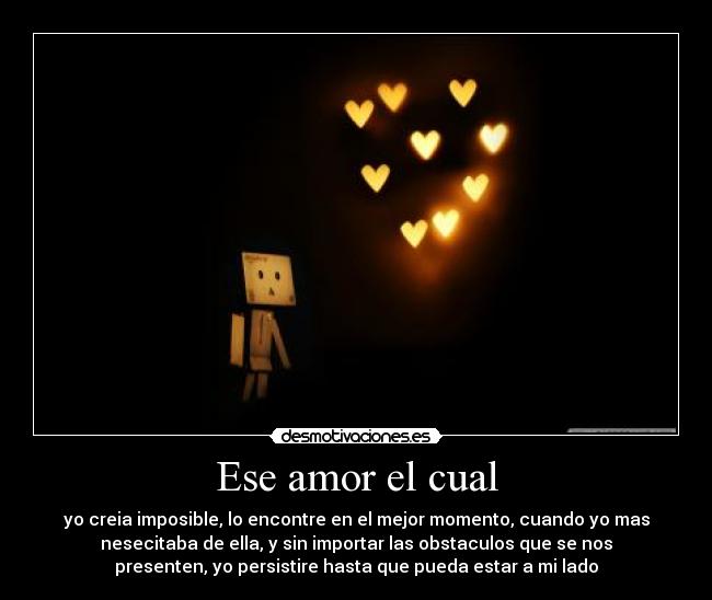 Ese amor el cual - yo creia imposible, lo encontre en el mejor momento, cuando yo mas
nesecitaba de ella, y sin importar las obstaculos que se nos
presenten, yo persistire hasta que pueda estar a mi lado