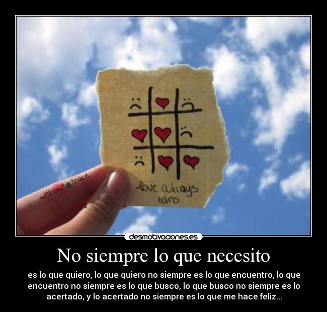 No siempre lo que necesito - es lo que quiero, lo que quiero no siempre es lo que encuentro, lo que
encuentro no siempre es lo que busco, lo que busco no siempre es lo
acertado, y lo acertado no siempre es lo que me hace feliz...