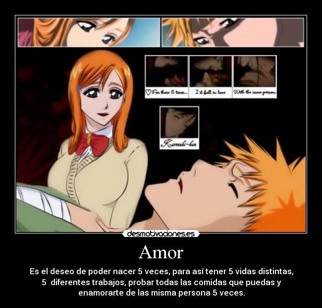 Amor - Es el deseo de poder nacer 5 veces, para así tener 5 vidas distintas,
5 diferentes trabajos, probar todas las comidas que puedas y
enamorarte de las misma persona 5 veces.