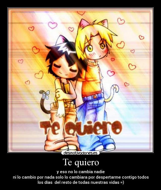 Te quiero - y eso no lo cambia nadie
ni lo cambio por nada solo lo cambiara por despertarme contigo todos
los días del resto de todas nuestras vidas =)