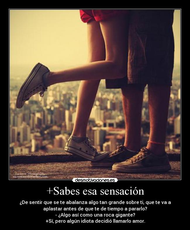 +Sabes esa sensación - ¿De sentir que se te abalanza algo tan grande sobre ti, que te va a
aplastar antes de que te de tiempo a pararlo?
- ¿Algo así como una roca gigante?
+Sí, pero algún idiota decidió llamarlo amor.