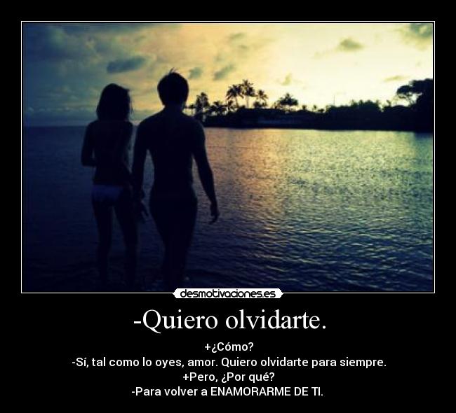 -Quiero olvidarte. - +¿Cómo?
-Sí, tal como lo oyes, amor. Quiero olvidarte para siempre.
+Pero, ¿Por qué?
-Para volver a ENAMORARME DE TI. ♥