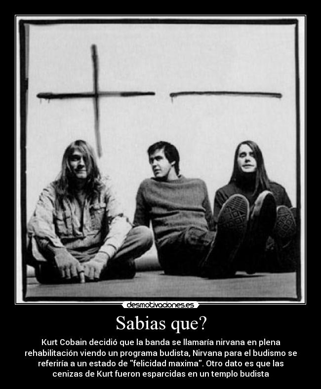 Sabias que? - Kurt Cobain decidió que la banda se llamaría nirvana en plena
rehabilitación viendo un programa budista, Nirvana para el budismo se
referiría a un estado de felicidad maxima. Otro dato es que las
cenizas de Kurt fueron esparcidas en un templo budista