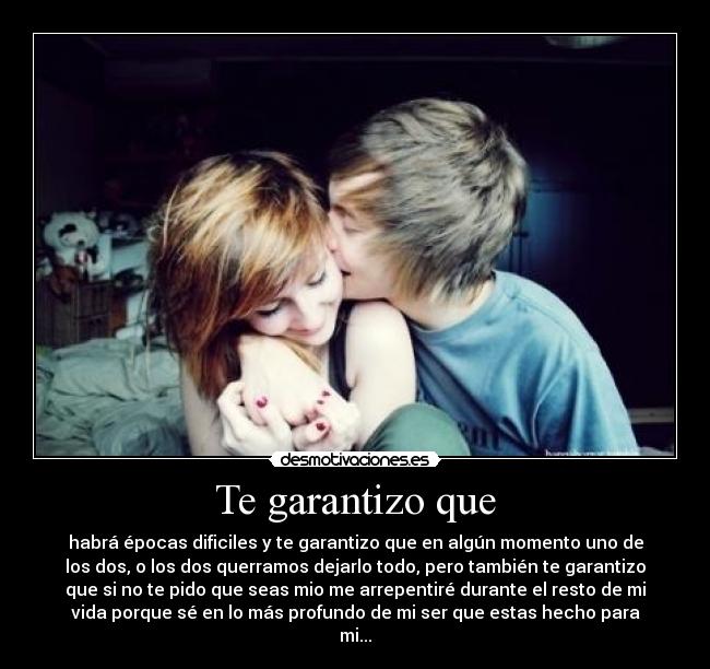 Te garantizo que - habrá épocas dificiles y te garantizo que en algún momento uno de
los dos, o los dos querramos dejarlo todo, pero también te garantizo
que si no te pido que seas mio me arrepentiré durante el resto de mi
vida porque sé en lo más profundo de mi ser que estas hecho para
mi...