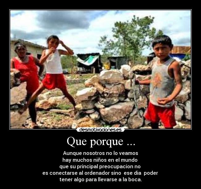 Que porque ... - Aunque nosotros no lo veamos
hay muchos niños en el mundo
que su principal preocupacion no
es conectarse al ordenador sino ese dia poder
tener algo para llevarse a la boca.