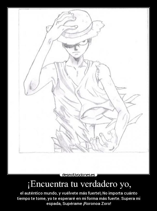 ¡Encuentra tu verdadero yo, - el auténtico mundo, y vuélvete más fuerte!¡ No importa cuánto
tiempo te tome, yo te esperaré en mi forma más fuerte. Supera mi
espada, Supérame ¡Roronoa Zoro!