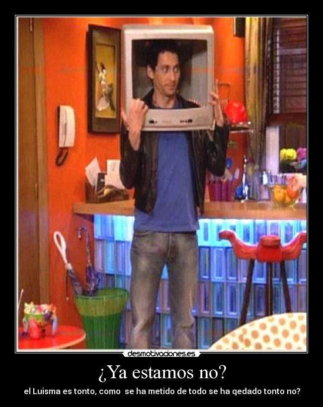 ¿Ya estamos no? - el Luisma es tonto, como  se ha metido de todo se ha qedado tonto no?