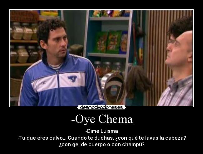 -Oye Chema - -Dime Luisma
-Tu que eres calvo... Cuando te duchas, ¿con qué te lavas la cabeza?
¿con gel de cuerpo o con champú?