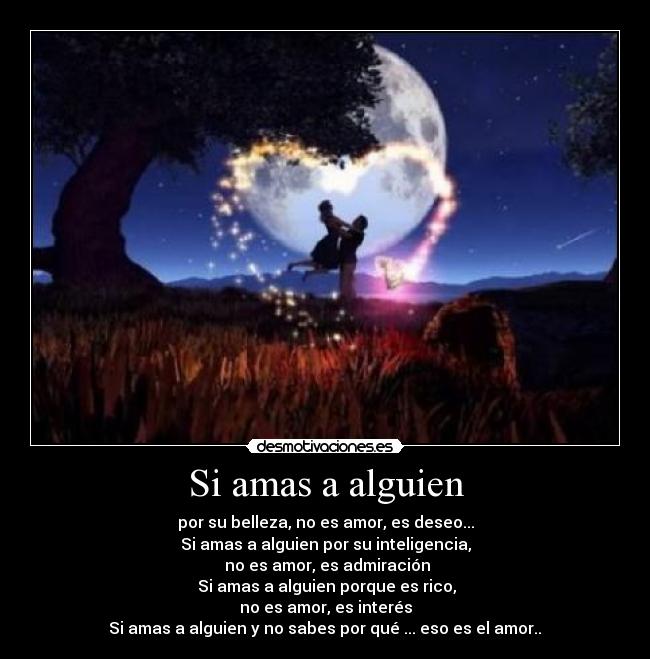 Si amas a alguien - por su belleza, no es amor, es deseo...
Si amas a alguien por su inteligencia,
no es amor, es admiración
Si amas a alguien porque es rico,
no es amor, es interés
Si amas a alguien y no sabes por qué ... eso es el amor..♥