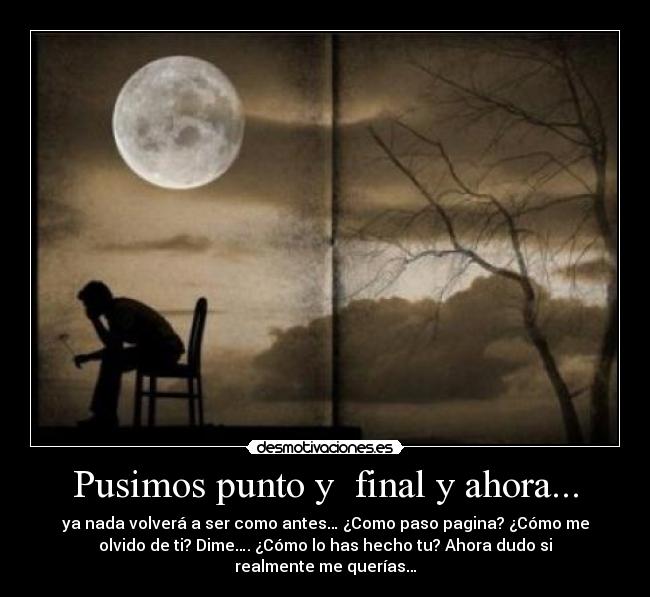 Pusimos punto y final y ahora... - ya nada volverá a ser como antes… ¿Como paso pagina? ¿Cómo me
olvido de ti? Dime…. ¿Cómo lo has hecho tu? Ahora dudo si
realmente me querías…