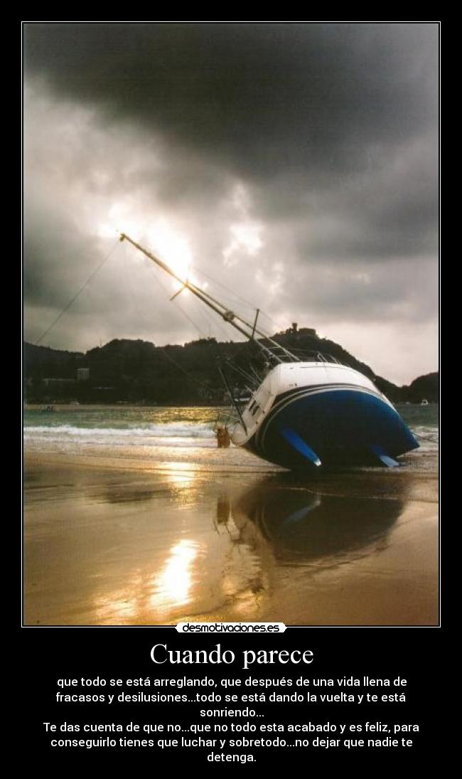 Cuando parece - que todo se está arreglando, que después de una vida llena de
fracasos y desilusiones...todo se está dando la vuelta y te está
sonriendo...
Te das cuenta de que no...que no todo esta acabado y es feliz, para
conseguirlo tienes que luchar y sobretodo...no dejar que nadie te
detenga.
