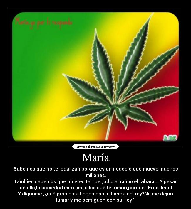 María - Sabemos que no te legalizan porque es un negocio que mueve muchos
millones.
También sabemos que no eres tan perjudicial como el tabaco...A pesar
de ello,la sociedad mira mal a los que te fuman,porque...Eres ilegal
Y díganme ,¿qué problema tienen con la hierba del rey?No me dejan
fumar y me persiguen con su ley.