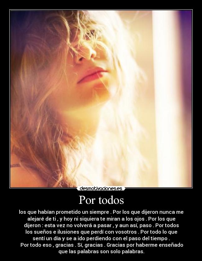 Por todos - los que habían prometido un siempre . Por los que dijeron nunca me
alejaré de ti , y hoy ni siquiera te miran a los ojos . Por los que
dijeron : esta vez no volverá a pasar , y aun así, paso . Por todos
los sueños e ilusiones que perdí con vosotros . Por todo lo que
sentí un día y se a ido perdiendo con el paso del tiempo .
Por todo eso , gracias . Sí, gracias . Gracias por haberme enseñado
que las palabras son solo palabras.