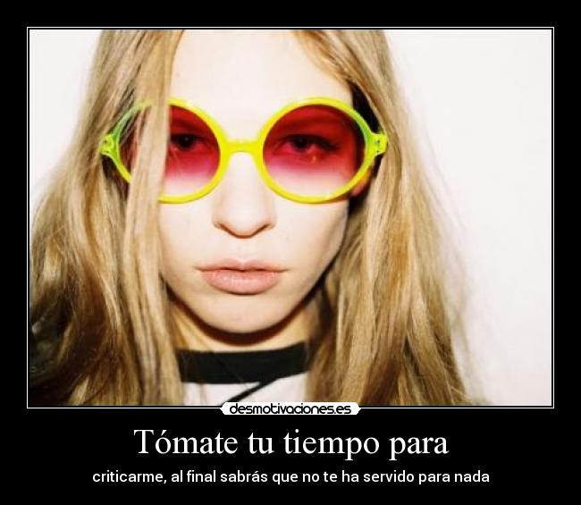 Tómate tu tiempo para - criticarme, al final sabrás que no te ha servido para nada