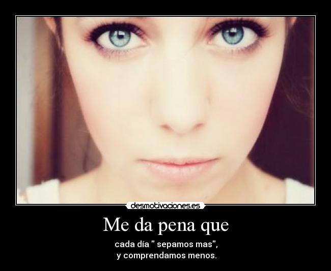 Me da pena que - cada día sepamos mas,
y comprendamos menos.