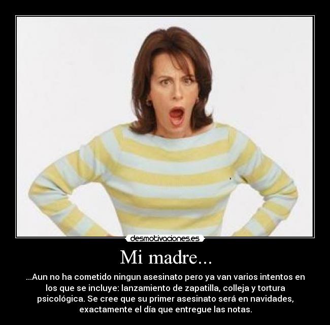 Mi madre... - ...Aun no ha cometido ningun asesinato pero ya van varios intentos en
los que se incluye: lanzamiento de zapatilla, colleja y tortura
psicológica. Se cree que su primer asesinato será en navidades,
exactamente el día que entregue las notas.