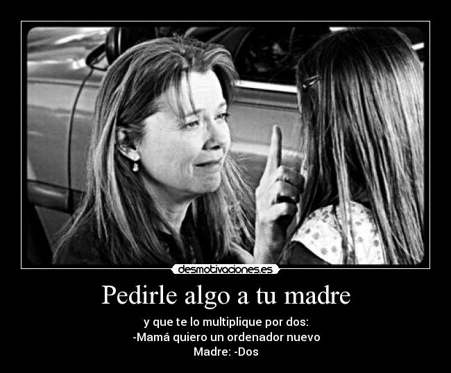 Pedirle algo a tu madre - y que te lo multiplique por dos:
-Mamá quiero un ordenador nuevo
Madre: -Dos