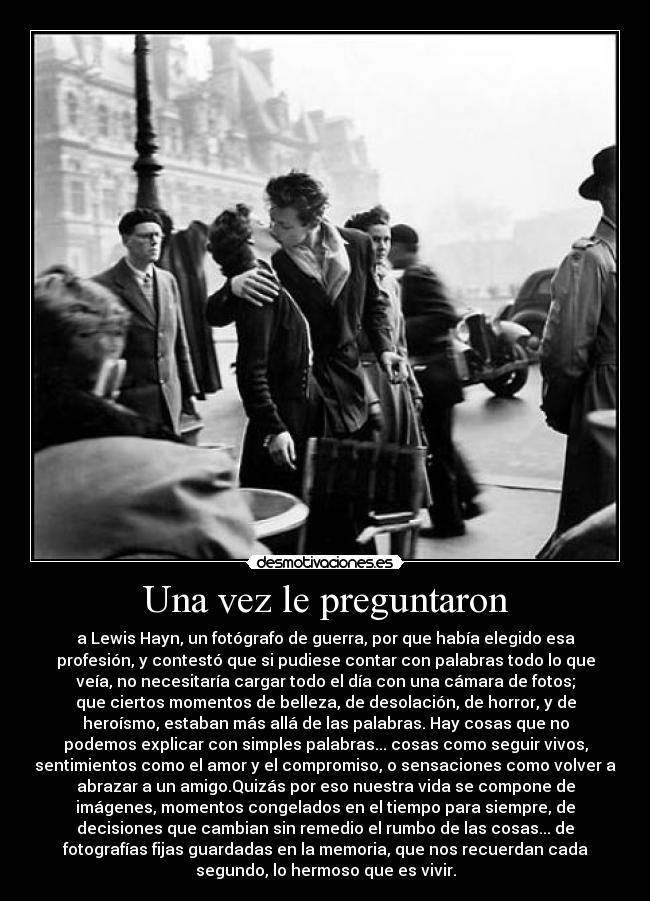 Una vez le preguntaron - a Lewis Hayn, un fotógrafo de guerra, por que había elegido esa
profesión, y contestó que si pudiese contar con palabras todo lo que
veía, no necesitaría cargar todo el día con una cámara de fotos;
que ciertos momentos de belleza, de desolación, de horror, y de
heroísmo, estaban más allá de las palabras. Hay cosas que no
podemos explicar con simples palabras... cosas como seguir vivos,
sentimientos como el amor y el compromiso, o sensaciones como volver a
abrazar a un amigo.Quizás por eso nuestra vida se compone de
imágenes, momentos congelados en el tiempo para siempre, de
decisiones que cambian sin remedio el rumbo de las cosas... de
fotografías fijas guardadas en la memoria, que nos recuerdan cada
segundo, lo hermoso que es vivir.