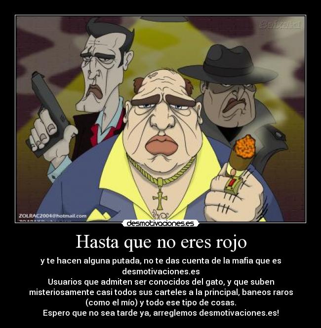 Hasta que no eres rojo - y te hacen alguna putada, no te das cuenta de la mafia que es
desmotivaciones.es
Usuarios que admiten ser conocidos del gato, y que suben
misteriosamente casi todos sus carteles a la principal, baneos raros
(como el mío) y todo ese tipo de cosas.
Espero que no sea tarde ya, arreglemos desmotivaciones.es!