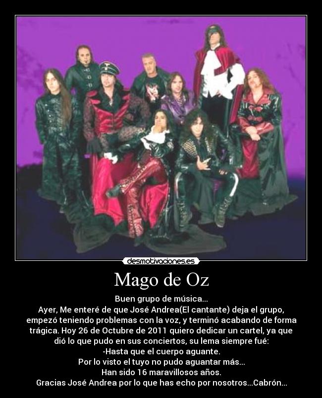 Mago de Oz - Buen grupo de música...
Ayer, Me enteré de que José Andrea(El cantante) deja el grupo,
empezó teniendo problemas con la voz, y terminó acabando de forma
trágica. Hoy 26 de Octubre de 2011 quiero dedicar un cartel, ya que
dió lo que pudo en sus conciertos, su lema siempre fué:
-Hasta que el cuerpo aguante.
Por lo visto el tuyo no pudo aguantar más...
Han sido 16 maravillosos años.
Gracias José Andrea por lo que has echo por nosotros...Cabrón...