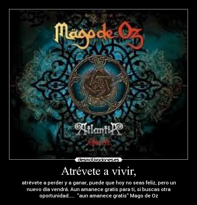 Atrévete a vivir, - atrévete a perder y a ganar, puede que hoy no seas feliz, pero un
nuevo día vendrá. Aun amanece gratis para ti, si buscas otra
oportunidad..... aun amanece gratis Mago de Oz