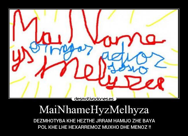 MaiNhameHyzMelhyza - DEZMHOTYBA KHE HEZTHE JRRAM HAMIJO ZHE BAYA
POL KHE LHE HEXARREMOZ MUXHO DHE MENOZ !!