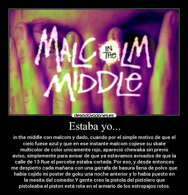 Estaba yo... - in the middle con malcom y dado, cuando por el simple motivo de que el
cielo fuese azul y que en ese instante malcom cojiese su skate
multicolor de color unicamente rojo, apareció chewaka sin previo
aviso, simplemente para avisar de que ya estavamos avisados de que la
calle de 13 Rue el percebe estaba cortada. Por eso, y desde entonces
me despierto cada mañana con una garrafa de basura llena de polvo que
habia cojido mi poster de goku una noche anterior y lo habia puesto en
la mesita del comedor.Y gente creo la pistola del pistolero que
pistoleaba el piston está rota en el armario de los estropajos rotos.