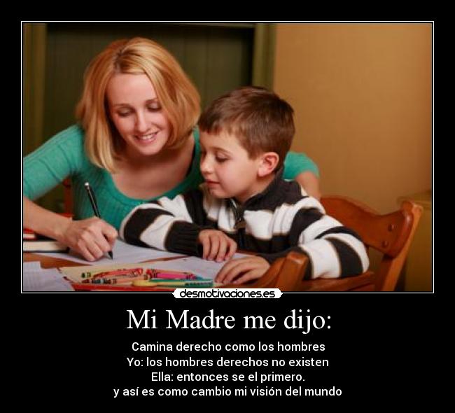 Mi Madre me dijo: - Camina derecho como los hombres
Yo: los hombres derechos no existen
Ella: entonces se el primero.
y así es como cambio mi visión del mundo