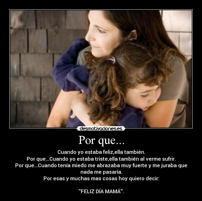 Por que... - Cuando yo estaba feliz,ella también.
Por que...Cuando yo estaba triste,ella también al verme sufrir.
Por que...Cuando tenía miedo me abrazaba muy fuerte y me juraba que
nada me pasaría.
Por esas y muchas mas cosas hoy quiero decir:
FELIZ DÍA MAMÁ.