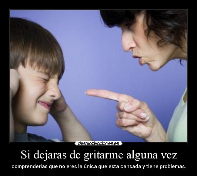Si dejaras de gritarme alguna vez - comprenderías que no eres la única que esta cansada y tiene problemas.