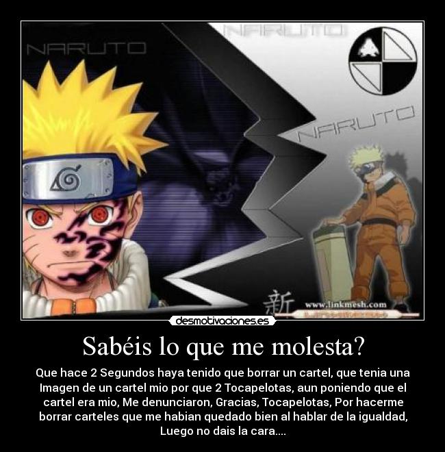 Sabéis lo que me molesta? - Que hace 2 Segundos haya tenido que borrar un cartel, que tenia una
Imagen de un cartel mio por que 2 Tocapelotas, aun poniendo que el
cartel era mio, Me denunciaron, Gracias, Tocapelotas, Por hacerme
borrar carteles que me habian quedado bien al hablar de la igualdad,
Luego no dais la cara....