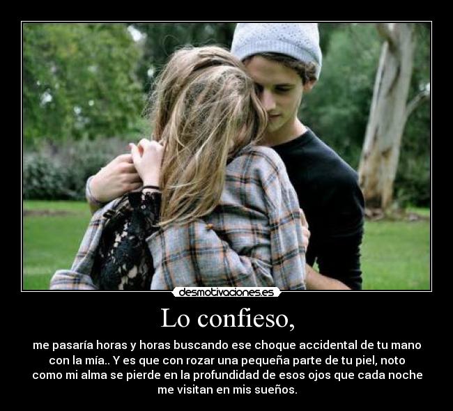 Lo confieso, - me pasaría horas y horas buscando ese choque accidental de tu mano
con la mía.. Y es que con rozar una pequeña parte de tu piel, noto
como mi alma se pierde en la profundidad de esos ojos que cada noche
me visitan en mis sueños.