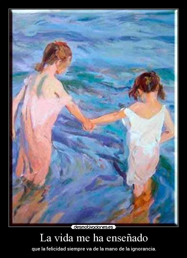 La vida me ha enseñado - que la felicidad siempre va de la mano de la ignorancia.
