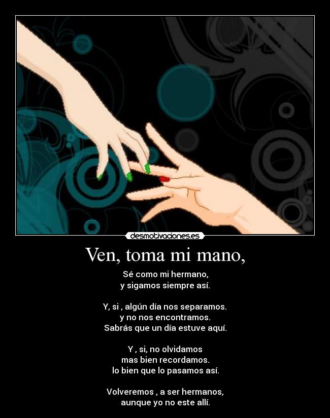 Ven, toma mi mano, - Sé como mi hermano,
y sigamos siempre así.

Y, si , algún día nos separamos.
y no nos encontramos.
Sabrás que un día estuve aquí.

Y , si, no olvidamos
mas bien recordamos.
lo bien que lo pasamos así.

Volveremos , a ser hermanos,
aunque yo no este allí.