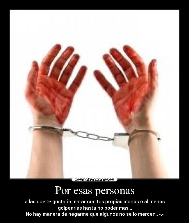 Por esas personas - a las que te gustaria matar con tus propias manos o al menos
golpearlas hasta no poder mas...
No hay manera de negarme que algunos no se lo mercen.. -.-