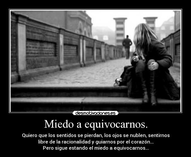 Miedo a equivocarnos. - Quiero que los sentidos se pierdan, los ojos se nublen, sentirnos
libre de la racionalidad y guiarnos por el corazón...
Pero sigue estando el miedo a equivocarnos...