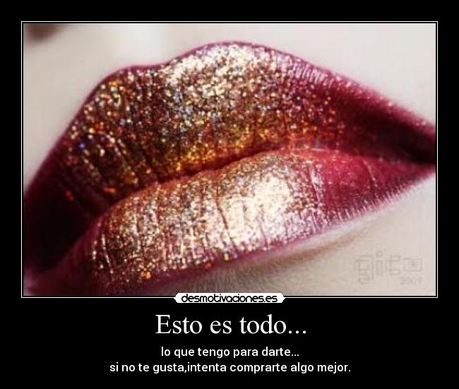 Esto es todo... - lo que tengo para darte...
si no te gusta,intenta comprarte algo mejor.