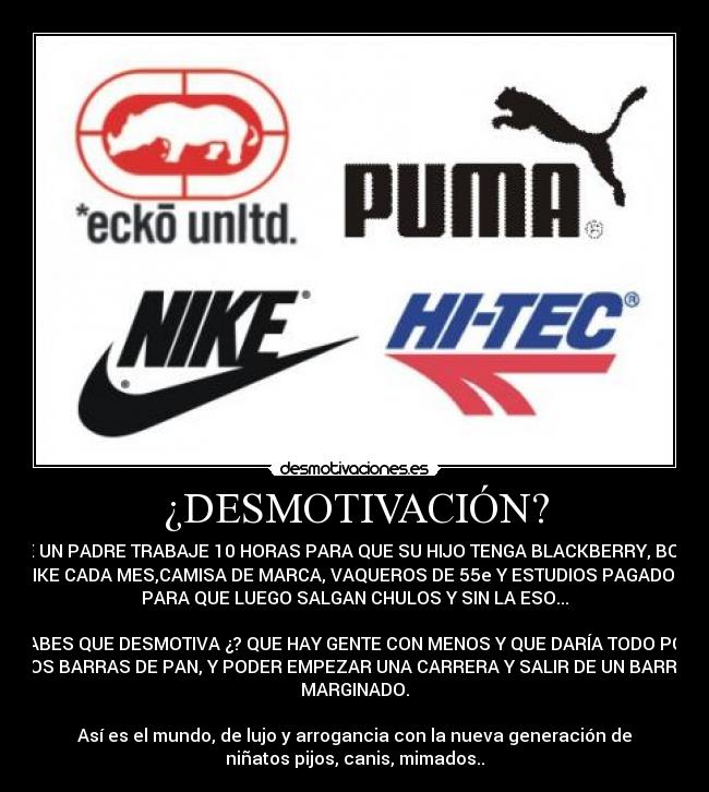 ¿DESMOTIVACIÓN? - QUE UN PADRE TRABAJE 10 HORAS PARA QUE SU HIJO TENGA BLACKBERRY, BOTAS
NIKE CADA MES,CAMISA DE MARCA, VAQUEROS DE 55e Y ESTUDIOS PAGADOS,
PARA QUE LUEGO SALGAN CHULOS Y SIN LA ESO...

SABES QUE DESMOTIVA ¿? QUE HAY GENTE CON MENOS Y QUE DARÍA TODO POR
DOS BARRAS DE PAN, Y PODER EMPEZAR UNA CARRERA Y SALIR DE UN BARRIO
MARGINADO.

Así es el mundo, de lujo y arrogancia con la nueva generación de
niñatos pijos, canis, mimados..