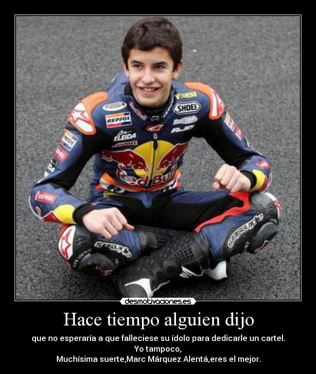 Hace tiempo alguien dijo - que no esperaría a que falleciese su ídolo para dedicarle un cartel.
Yo tampoco,
Muchísima suerte,Marc Márquez Alentá,eres el mejor.
