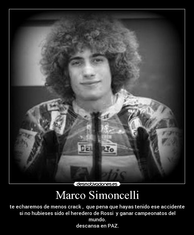 Marco Simoncelli - te echaremos de menos crack , que pena que hayas tenido ese accidente
si no hubieses sido el heredero de Rossi y ganar campeonatos del
mundo.
descansa en PAZ.