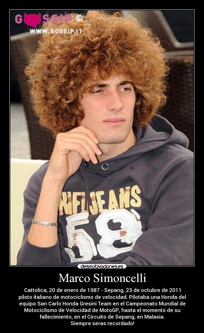 Marco Simoncelli - Cattolica, 20 de enero de 1987 - Sepang, 23 de octubre de 2011
piloto italiano de motociclismo de velocidad. Pilotaba una Honda del
equipo San Carlo Honda Gresini Team en el Campeonato Mundial de
Motociclismo de Velocidad de MotoGP, hasta el momento de su
fallecimiento, en el Circuito de Sepang, en Malasia.
Siempre seras recordado!