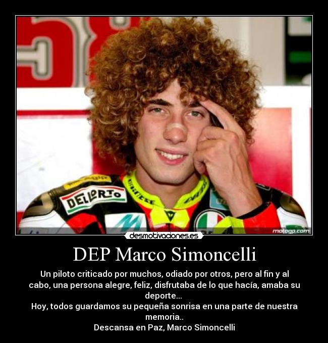 DEP Marco Simoncelli - Un piloto criticado por muchos, odiado por otros, pero al fin y al
cabo, una persona alegre, feliz, disfrutaba de lo que hacía, amaba su
deporte... 
Hoy, todos guardamos su pequeña sonrisa en una parte de nuestra
memoria..
Descansa en Paz, Marco Simoncelli