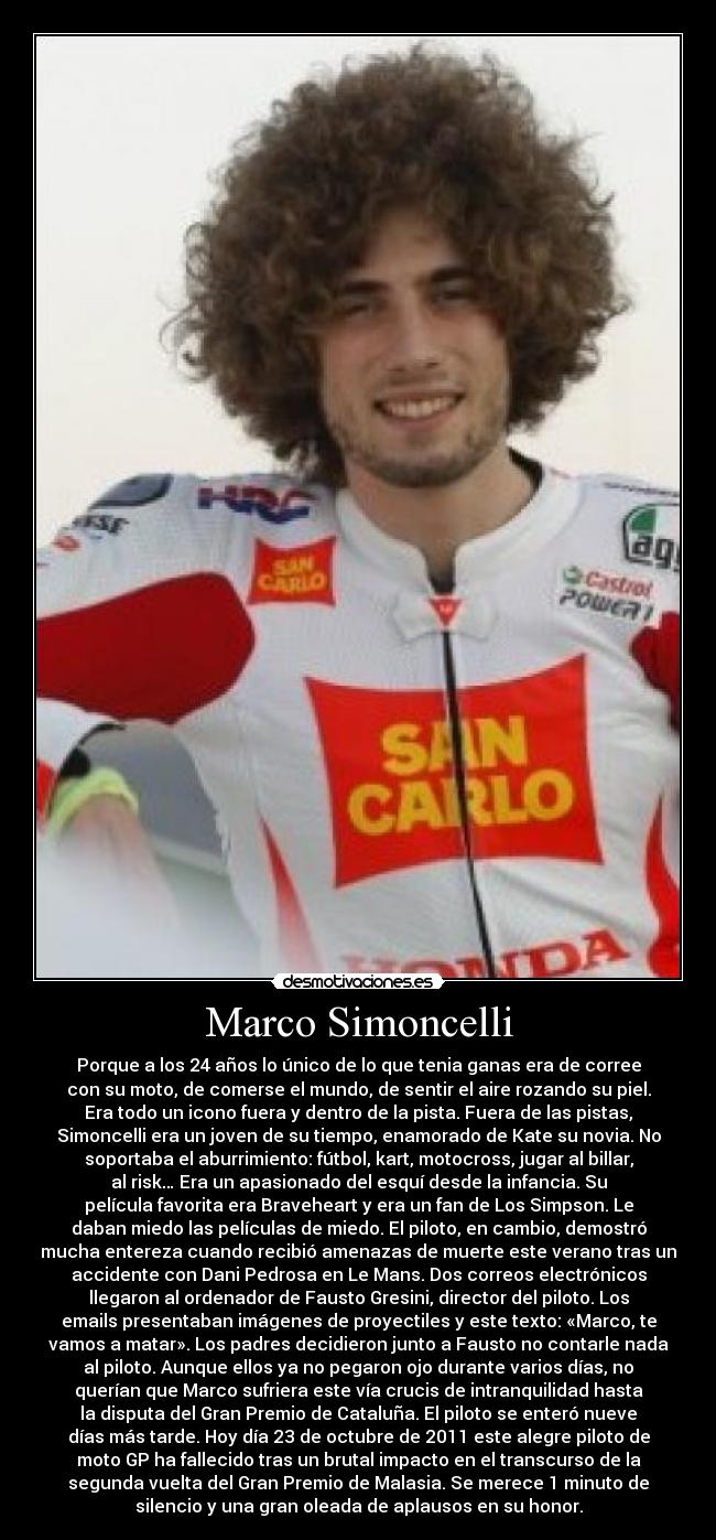 Marco Simoncelli - Porque a los 24 años lo único de lo que tenia ganas era de corree
con su moto, de comerse el mundo, de sentir el aire rozando su piel.
Era todo un icono fuera y dentro de la pista. Fuera de las pistas,
Simoncelli era un joven de su tiempo, enamorado de Kate su novia. No
soportaba el aburrimiento: fútbol, kart, motocross, jugar al billar,
al risk… Era un apasionado del esquí desde la infancia. Su
película favorita era Braveheart y era un fan de Los Simpson. Le
daban miedo las películas de miedo. El piloto, en cambio, demostró
mucha entereza cuando recibió amenazas de muerte este verano tras un
accidente con Dani Pedrosa en Le Mans. Dos correos electrónicos
llegaron al ordenador de Fausto Gresini, director del piloto. Los
emails presentaban imágenes de proyectiles y este texto: «Marco, te
vamos a matar». Los padres decidieron junto a Fausto no contarle nada
al piloto. Aunque ellos ya no pegaron ojo durante varios días, no
querían que Marco sufriera este vía crucis de intranquilidad hasta
la disputa del Gran Premio de Cataluña. El piloto se enteró nueve
días más tarde. Hoy día 23 de octubre de 2011 este alegre piloto de
moto GP ha fallecido tras un brutal impacto en el transcurso de la
segunda vuelta del Gran Premio de Malasia. Se merece 1 minuto de
silencio y una gran oleada de aplausos en su honor.
