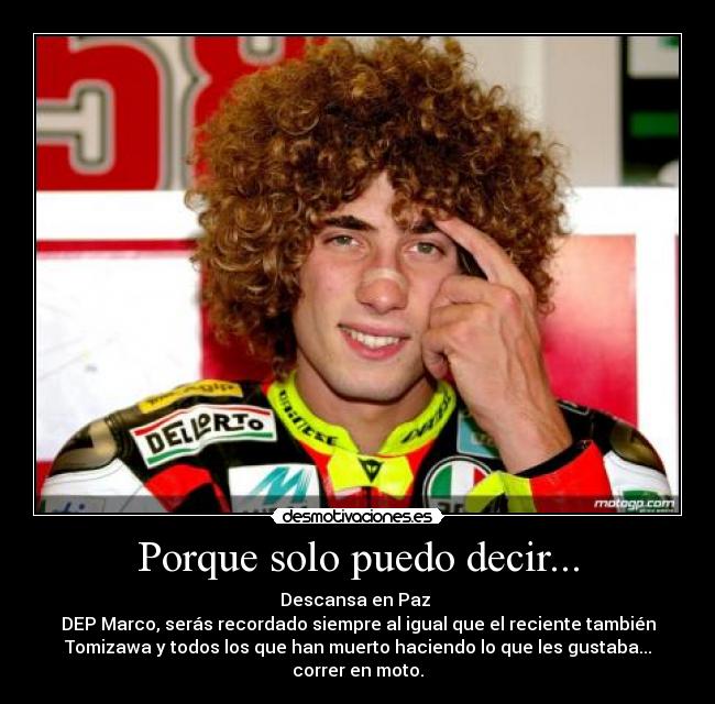 Porque solo puedo decir... - Descansa en Paz
DEP Marco, serás recordado siempre al igual que el reciente también
Tomizawa y todos los que han muerto haciendo lo que les gustaba...
correr en moto.