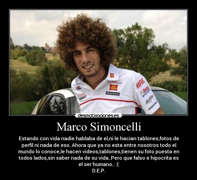 Marco Simoncelli - Estando con vida nadie hablaba de el,ni le hacian tablones,fotos de
perfil ni nada de eso. Ahora que ya no esta entre nosotros todo el
mundo lo conoce,le hacen videos,tablones,tienen su foto puesta en
todos lados,sin saber nada de su vida..Pero que falso e hipocrita es
el ser humano.. :(
D.E.P.