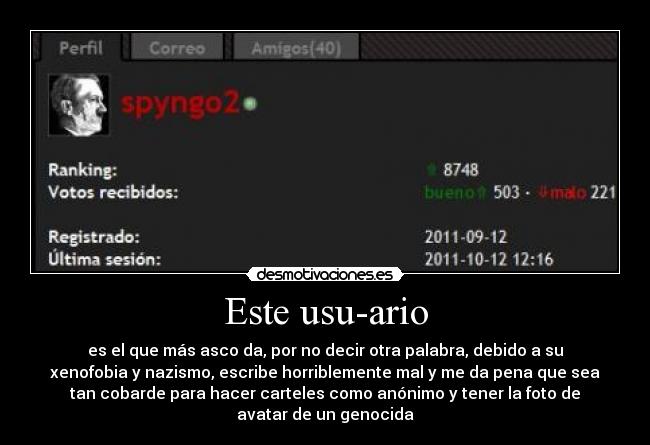 Este usu-ario - es el que más asco da, por no decir otra palabra, debido a su
xenofobia y nazismo, escribe horriblemente mal y me da pena que sea
tan cobarde para hacer carteles como anónimo y tener la foto de
avatar de un genocida