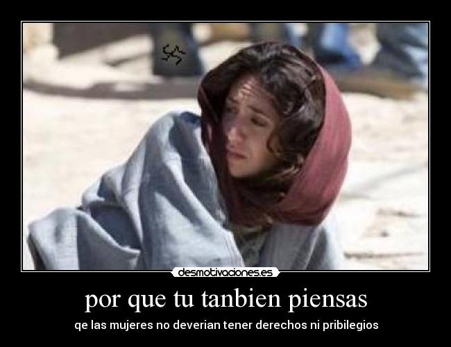 por que tu tanbien piensas - qe las mujeres no deverian tener derechos ni pribilegios